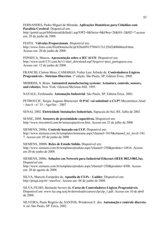 83 
FERNANDES, Pedro Miguel de Miranda. Aplicações Domóticas para Cidadãos com Paralisia Cerebral. Disponivel em: http://portal.ua.pt/bibliotecad/default1.asp?OP2=0&Serie=0&Obra=28&H1=2&H2=7.acesso em: 20 de junho de 2008 
FESTO. Válvulas Proporcionais. Disponível em: http://www.festo.com/INetDomino/br/pt/826e6f9157984317c1256f2d006b6ec0.htm. Acesso em: 20 de junho de 2008. 
FONSECA, Marcos. Apresentação sobre a IEC 61131. Disponível em: http://www.iec61131.com.br/v1/start_download.asp?Arquivo=pres_portuguese.exe. Acesso em: 12 de junho de 2008. 
FRANCHI, Claiton Moro; CAMARGO, Valter Luís Arlindo de. Controladores Lógicos Programáveis - Sistemas Discretos. 1ª edição. São Paulo, SP, Editora Érica. 2008. 
MORRISS, S. Brian. Automated manufacturing systems: Actuators, controls, sensors, and robotics. New York: Glencoe/McGraw-Hill. 1995. 
NATALE, Ferdinando. Automação Industrial. São Paulo, SP, Editora Érica. 2003. 
PETROVCIC, Sergio Augusto Bitencourt. O PAC vai substituir o CLP?.Mecatrônica Atual - Ano 6 - n° 35 - Ago/Set – 2007 
SENAI, 2002. Eletricidade Instalações Industriais. Sapucaia do Sul, RS. Julho de 2002 
SENSE, 2008. Sensores de proximidade capacitivos. Disponível em: http://www.riocontrol.com.br/sensecapacitivos.htm. Acesso em 23 de julho de 2008 
SIEMENS, 2008a. Controle baseado em CLP. Disponível em: http://www.siemens.com.br/templates/homeune.aspx?channel=3619&channel_ter_nivel=3417. Acesso em: 05 de junho de 2008 
SIEMENS, 2008b. Reles de Estado Sólido. Disponível em: http://www.siemens.com.br/templates/produto.aspx?channel=250&produto=14816. Acesso em 20 de junho de 2008. 
SIEMENS, 2008c. Soluções em Network para Industrial Ethernet (IEEE 802.3/802.3u). Disponível em: http://www.siemens.com.br/templates/produto.aspx?channel=250&produto=4500. Acesso em: 20 de agosto de 2008. 
SILVA, Marcelo Eurípedes da. Apostila de CLPs – Ladder. Disponível em: http://pinga.eep.br/~mesilva/. Acesso em: 06 de junho de 2008. 
SILVA FILHO, Bernardo Severo da. Curso de Controladores Lógicos Programáveis. Disponível em: www.lee.eng.uerj.br/downloads/cursos/clp/clp_1.pdf. Acesso em 10 de abril de 2008. 
SILVEIRA, Paulo Rogério da; SANTOS, Winderson E. dos. Automação e controle discreto. 4. ed. São Paulo, SP: Érica, 2002.  