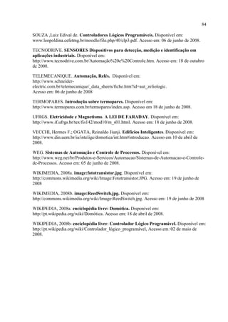 84 
SOUZA ,Luiz Edival de. Controladores Lógicos Programáveis. Disponível em: www.leopoldina.cefetmg.br/moodle/file.php/40/clp3.pdf. Acesso em: 06 de junho de 2008. 
TECNODRIVE. SENSORES Dispositivos para detecção, medição e identificação em aplicações industriais. Disponível em: http://www.tecnodrive.com.br/Automação%20e%20Controle.htm. Acesso em: 18 de outubro de 2008. 
TELEMECANIQUE. Automação, Relés. Disponível em: http://www.schneider- electric.com.br/telemecanique/_data_sheets/fiche.htm?id=aut_zeliologic. Acesso em: 06 de junho de 2008 
TERMOPARES. Introdução sobre termopares. Disponível em: http://www.termopares.com.br/termopares/index.asp. Acesso em 18 de junho de 2008. 
UFRGS. Eletricidade e Magnetismo. A LEI DE FARADAY. Disponível em: http://www.if.ufrgs.br/tex/fis142/mod10/m_s01.html. Acesso em: 18 de junho de 2008. 
VECCHI, Hermes F.; OGATA, Reinaldo Jiunji. Edifícios Inteligentes. Disponível em: http://www.din.uem.br/ia/intelige/domotica/int.htm#introducao. Acesso em 10 de abril de 2008. 
WEG. Sistemas de Automação e Controle de Processos. Disponível em: http://www.weg.net/br/Produtos-e-Servicos/Automacao/Sistemas-de-Automacao-e-Controle- de-Processos. Acesso em: 05 de junho de 2008. 
WIKIMEDIA, 2008a. image:fototransistor.jpg. Disponível em: http://commons.wikimedia.org/wiki/Image:Fototransistor.JPG. Acesso em: 19 de junho de 2008 
WIKIMEDIA, 2008b. image:ReedSwitch.jpg. Disponível em: http://commons.wikimedia.org/wiki/Image:ReedSwitch.jpg. Acesso em: 19 de junho de 2008 
WIKIPEDIA, 2008a. enciclopédia livre: Domótica. Disponível em: http://pt.wikipedia.org/wiki/Domótica. Acesso em: 18 de abril de 2008. 
WIKIPEDIA, 2008b. enciclopédia livre: Controlador Lógico Programável. Disponível em: http://pt.wikipedia.org/wiki/Controlador_lógico_programável, Acesso em: 02 de maio de 2008. 
