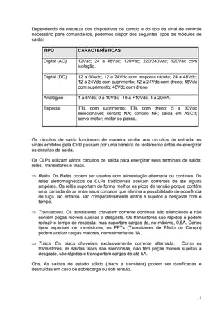 Dependendo da natureza dos dispositivos de campo e do tipo de sinal de controle
necessário para comandá-los, podemos dispor dos seguintes tipos de módulos de
saída:

      TIPO             CARACTERÍSTICAS

      Digital (AC)     12Vac; 24 a 48Vac; 120Vac; 220/240Vac; 120Vac com
                       isolação.

      Digital (DC)     12 a 60Vdc; 12 a 24Vdc com resposta rápida; 24 a 48Vdc;
                       12 a 24Vdc com suprimento; 12 a 24Vdc com dreno; 48Vdc
                       com suprimento; 48Vdc com dreno.

      Analógico        1 a 5Vdc; 0 a 10Vdc; -10 a +10Vdc; 4 a 20mA.

      Especial         TTL com suprimento; TTL com dreno; 5 a 30Vdc
                       selecionável; contato NA; contato NF; saída em ASCII;
                       servo-motor; motor de passo.



Os circuitos de saída funcionam de maneira similar aos circuitos de entrada: os
sinais emitidos pela CPU passam por uma barreira de isolamento antes de energizar
os circuitos de saída.

Os CLPs utilizam vários circuitos de saída para energizar seus terminais de saída:
relés, transistores e triacs.

    Relés. Os Relés podem ser usados com alimentação alternada ou contínua. Os
 




    relés eletromagnéticos de CLPs tradicionais aceitam correntes de até alguns
    ampéres. Os relés suportam de forma melhor os picos de tensão porque contêm
    uma camada de ar entre seus contatos que elimina a possibilidade de ocorrência
    de fuga. No entanto, são comparativamente lentos e sujeitos a desgaste com o
    tempo.
 




    Transistores. Os transistores chaveiam corrente contínua, são silenciosos e não
    contêm peças móveis sujeitas a desgaste. Os transistores são rápidos e podem
    reduzir o tempo de resposta, mas suportam cargas de, no máximo, 0,5A. Certos
    tipos especiais de transistores, os FETs (Transistores de Efeito de Campo)
    podem aceitar cargas maiores, normalmente de 1A.
 




    Triacs. Os triacs chaveiam exclusivamente corrente alternada.        Como os
    transistores, as saídas triacs são silenciosas, não têm peças móveis sujeitas a
    desgaste, são rápidas e transportam cargas de até 5A.

Obs. As saídas de estado sólido (triacs e transistor) podem ser danificadas e
destruídas em caso de sobrecarga ou sob tensão.




                                                                                17
 