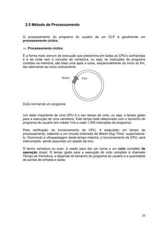 2.5 Método de Processamento


O processamento do programa do usuário de um CLP é geralmente um
processamento cíclico.

     Processamento cíclico
 




É a forma mais comum de execução que predomina em todas as CPU’s conhecidas
e é de onde vem o conceito de varredura, ou seja, as instruções de programa
contidas na memória, são lidas uma após a outra, seqüencialmente do início ao fim,
daí retornando ao início ciclicamente.


                          Início       Fim




Ciclo normal de um programa


Um dado importante de uma CPU é o seu tempo de ciclo, ou seja, o tempo gasto
para a execução de uma varredura. Este tempo está relacionado com o tamanho do
programa do usuário (em média 1ms a cada 1.000 instruções de programa)

Para verificação do funcionamento da CPU, é estipulado um tempo de
processamento, cabendo a um circuito chamado de Watch Dog Timer, supervisioná-
lo. Ocorrendo a ultrapassagem deste tempo máximo, o funcionamento da CPU, será
interrompido, sendo assumido um estado de erro.

O termo varredura ou scan, é usado para dar um nome a um ciclo completo de
operação (loop). O tempo gasto para a execução do ciclo completo é chamado
Tempo de Varredura, e depende do tamanho do programa do usuário e a quantidade
de pontos de entrada e saída.




                                                                               20
 