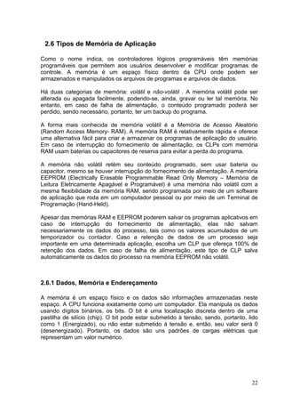 2.6 Tipos de Memória de Aplicação

Como o nome indica, os controladores lógicos programáveis têm memórias
programáveis que permitem aos usuários desenvolver e modificar programas de
controle. A memória é um espaço físico dentro da CPU onde podem ser
armazenados e manipulados os arquivos de programas e arquivos de dados.

Há duas categorias de memória: volátil e não-volátil . A memória volátil pode ser
alterada ou apagada facilmente, podendo-se, ainda, gravar ou ler tal memória. No
entanto, em caso de falha de alimentação, o conteúdo programado poderá ser
perdido, sendo necessário, portanto, ter um backup do programa.

A forma mais conhecida de memória volátil é a Memória de Acesso Aleatório
(Random Access Memory- RAM). A memória RAM é relativamente rápida e oferece
uma alternativa fácil para criar e armazenar os programas de aplicação do usuário.
Em caso de interrupção do fornecimento de alimentação, os CLPs com memória
RAM usam baterias ou capacitores de reserva para evitar a perda do programa.

A memória não volátil retém seu conteúdo programado, sem usar bateria ou
capacitor, mesmo se houver interrupção do fornecimento de alimentação. A memória
EEPROM (Electrically Erasable Programmable Read Only Memory – Memória de
Leitura Eletricamente Apagável e Programável) é uma memória não volátil com a
mesma flexibilidade da memória RAM, sendo programada por meio de um software
de aplicação que roda em um computador pessoal ou por meio de um Terminal de
Programação (Hand-Held).

Apesar das memórias RAM e EEPROM poderem salvar os programas aplicativos em
caso de interrupção do fornecimento de alimentação, elas não salvam
necessariamente os dados do processo, tais como os valores acumulados de um
temporizador ou contador. Caso a retenção de dados de um processo seja
importante em uma determinada aplicação, escolha um CLP que ofereça 100% de
retenção dos dados. Em caso de falha de alimentação, este tipo de CLP salva
automaticamente os dados do processo na memória EEPROM não volátil.



2.6.1 Dados, Memória e Endereçamento

A memória é um espaço físico e os dados são informações armazenadas neste
espaço. A CPU funciona exatamente como um computador. Ela manipula os dados
usando dígitos binários, os bits. O bit é uma localização discreta dentro de uma
pastilha de silício (chip). O bit pode estar submetido à tensão, sendo, portanto, lido
como 1 (Energizado), ou não estar submetido à tensão e, então, seu valor será 0
(desenergizado). Portanto, os dados são uns padrões de cargas elétricas que
representam um valor numérico.




                                                                                   22
 