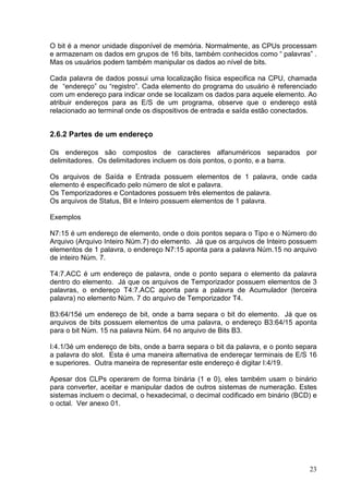 O bit é a menor unidade disponível de memória. Normalmente, as CPUs processam
e armazenam os dados em grupos de 16 bits, também conhecidos como “ palavras” .
Mas os usuários podem também manipular os dados ao nível de bits.

Cada palavra de dados possui uma localização física especifica na CPU, chamada
de “endereço” ou “registro”. Cada elemento do programa do usuário é referenciado
com um endereço para indicar onde se localizam os dados para aquele elemento. Ao
atribuir endereços para as E/S de um programa, observe que o endereço está
relacionado ao terminal onde os dispositivos de entrada e saída estão conectados.


2.6.2 Partes de um endereço

Os endereços são compostos de caracteres alfanuméricos separados por
delimitadores. Os delimitadores incluem os dois pontos, o ponto, e a barra.

Os arquivos de Saída e Entrada possuem elementos de 1 palavra, onde cada
elemento é especificado pelo número de slot e palavra.
Os Temporizadores e Contadores possuem três elementos de palavra.
Os arquivos de Status, Bit e Inteiro possuem elementos de 1 palavra.

Exemplos

N7:15 é um endereço de elemento, onde o dois pontos separa o Tipo e o Número do
Arquivo (Arquivo Inteiro Núm.7) do elemento. Já que os arquivos de Inteiro possuem
elementos de 1 palavra, o endereço N7:15 aponta para a palavra Núm.15 no arquivo
de inteiro Núm. 7.

T4:7.ACC é um endereço de palavra, onde o ponto separa o elemento da palavra
dentro do elemento. Já que os arquivos de Temporizador possuem elementos de 3
palavras, o endereço T4:7.ACC aponta para a palavra de Acumulador (terceira
palavra) no elemento Núm. 7 do arquivo de Temporizador T4.

B3:64/15é um endereço de bit, onde a barra separa o bit do elemento. Já que os
arquivos de bits possuem elementos de uma palavra, o endereço B3:64/15 aponta
para o bit Núm. 15 na palavra Núm. 64 no arquivo de Bits B3.

I:4.1/3é um endereço de bits, onde a barra separa o bit da palavra, e o ponto separa
a palavra do slot. Esta é uma maneira alternativa de endereçar terminais de E/S 16
e superiores. Outra maneira de representar este endereço é digitar I:4/19.

Apesar dos CLPs operarem de forma binária (1 e 0), eles também usam o binário
para converter, aceitar e manipular dados de outros sistemas de numeração. Estes
sistemas incluem o decimal, o hexadecimal, o decimal codificado em binário (BCD) e
o octal. Ver anexo 01.




                                                                                 23
 