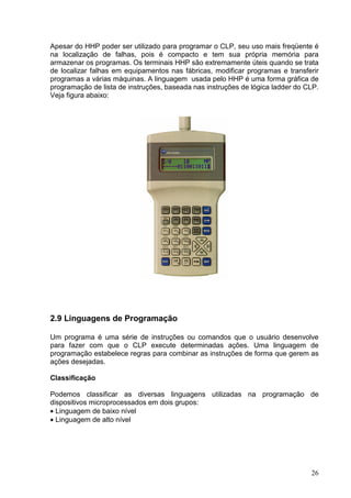 Apesar do HHP poder ser utilizado para programar o CLP, seu uso mais freqüente é
na localização de falhas, pois é compacto e tem sua própria memória para
armazenar os programas. Os terminais HHP são extremamente úteis quando se trata
de localizar falhas em equipamentos nas fábricas, modificar programas e transferir
programas a várias máquinas. A linguagem usada pelo HHP é uma forma gráfica de
programação de lista de instruções, baseada nas instruções de lógica ladder do CLP.
Veja figura abaixo:




2.9 Linguagens de Programação

Um programa é uma série de instruções ou comandos que o usuário desenvolve
para fazer com que o CLP execute determinadas ações. Uma linguagem de
programação estabelece regras para combinar as instruções de forma que gerem as
ações desejadas.

Classificação

Podemos classificar as diversas linguagens utilizadas na programação de
dispositivos microprocessados em dois grupos:
• Linguagem de baixo nível
• Linguagem de alto nível




                                                                                26
 