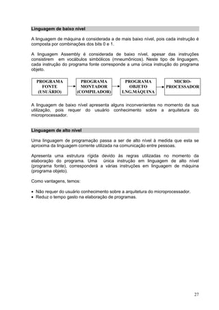 Linguagem de baixo nível

A linguagem de máquina é considerada a de mais baixo nível, pois cada instrução é
composta por combinações dos bits 0 e 1.

A linguagem Assembly é considerada de baixo nível, apesar das instruções
consistirem em vocábulos simbólicos (mneumônicos). Neste tipo de linguagem,
cada instrução do programa fonte corresponde a uma única instrução do programa
objeto.

  PROGRAMA              PROGRAMA            PROGRAMA                MICRO-
     FONTE              MONTADOR              OBJETO             PROCESSADOR
   (USUÁRIO)          (COMPILADOR)         LNG.MÁQUINA

A linguagem de baixo nível apresenta alguns inconvenientes no momento da sua
utilização, pois requer do usuário conhecimento sobre a arquitetura do
microprocessador.


Linguagem de alto nível

Uma linguagem de programação passa a ser de alto nível à medida que esta se
aproxima da linguagem corrente utilizada na comunicação entre pessoas.

Apresenta uma estrutura rígida devido às regras utilizadas no momento da
elaboração do programa. Uma única instrução em linguagem de alto nível
(programa fonte), corresponderá a várias instruções em linguagem de máquina
(programa objeto).

Como vantagens, temos:

• Não requer do usuário conhecimento sobre a arquitetura do microprocessador.
• Reduz o tempo gasto na elaboração de programas.




                                                                                27
 