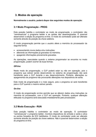 3. Modos de operação
Normalmente o usuário, poderá dispor dos seguintes modos de operação:


3.1 Modo Programação - PROG

Esta posição habilita o controlador ao modo de programação. o controlador não
“varre/executa” o programa ladder e as saídas são desenergizadas. É possível
desenvolver a edição do programa on-line. O modo do controlador pode ser alterado
somente através da posição da chave seletora.

O modo programação permite que o usuário altere a memória do processador da
seguinte forma:

•    acrescentando novos dados e/ou instruções;
•    alterando as informações já gravadas na memória;
•    apagando informações previamente gravadas.

As operações, executadas quando o sistema programador se encontra no modo
programação, podem ocorrer de duas formas:

Off-line

Neste modo de programação, o CLP poderá estar ou não em operação, pois o
programa que estiver sendo desenvolvido no sistema de programação não será
transferido para o CLP durante o seu desenvolvimento. Portanto, alterações ou
apagamentos de programa não provocarão alterações nos dispositivos de saída.

Este modo de programação é o mais seguro, pois o programa só será transferido
para o CLP quando o mesmo estiver parado.

On-line

O modo de programação on-line permite que se alterem dados e/ou instruções na
memória do processador, com o CLP em operação. Portanto, qualquer alteração
efetuada no programa será executada imediatamente pelo processador.



3.2 Modo Execução - RUN

Esta posição habilita o controlador ao modo de operação. O controlador
“varre/executa” o programa ladder, monitora dispositivos de entrada e saída e ativa
os pontos forçados de E/S habilitados. O modo do controlador pode ser alterado
somente através da posição da chave seletora. Não é possível desenvolver a edição
do programa on-line.



                                                                                31
 