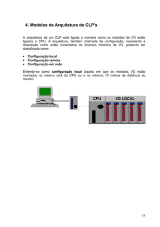 4. Modelos de Arquitetura de CLP’s

A arquitetura de um CLP está ligada a maneira como os módulos de I/O estão
ligados a CPU. A arquitetura, também chamada de configuração, representa a
disposição como estão conectados os diversos módulos de I/O, podendo ser
classificada como:

•    Configuração local
•    Configuração remota
•    Configuração em rede

Entende-se como configuração local aquela em que os módulos I/O estão
montados no mesmo rack da CPU ou a no máximo 15 metros de distância do
mesmo.




                                          CPU           I/O LOCAL




                                                                        33
 