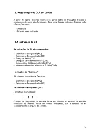 5. Programação do CLP em Ladder


A partir de agora teremos informações gerais sobre as Instruções Básicas e
explicações de como elas funcionam. Cada uma dessas Instruções Básicas inclui
informações como:

•    Simbologia
•    Como se usa a Instrução




    5.1 Instruções de Bit


As Instruções de Bit são as seguintes:

•   Examinar se Energizado (XIC)
•   Examinar se Desenergizado (XIO)
•   Energizar Saída (OTE)
•   Energizar Saída com Retenção (OTL)
•   Desenergizar Saída com retenção (OTU)
•   Monoestável sensível a Borda de Subida (OSR)


- Instruções de “Examinar”

São duas as Instruções de Examinar:

• Examinar se Energizado (XIC)
• Examinar se Desenergizado (XIO)

- Examinar se Energizado (XIC)

Formato da Instrução XIC




Quando um dispositivo de entrada fecha seu circuito, o terminal de entrada,
conectado ao mesmo, indica um estado energizado, que é refletido no bit
correspondente do arquivo de entrada.




                                                                          36
 