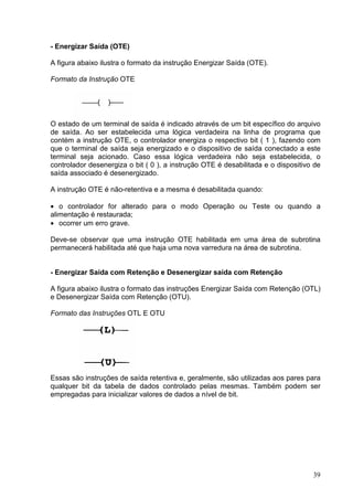 - Energizar Saída (OTE)

A figura abaixo ilustra o formato da instrução Energizar Saída (OTE).

Formato da Instrução OTE




O estado de um terminal de saída é indicado através de um bit específico do arquivo
de saída. Ao ser estabelecida uma lógica verdadeira na linha de programa que
contém a instrução OTE, o controlador energiza o respectivo bit ( 1 ), fazendo com
que o terminal de saída seja energizado e o dispositivo de saída conectado a este
terminal seja acionado. Caso essa lógica verdadeira não seja estabelecida, o
controlador desenergiza o bit ( 0 ), a instrução OTE é desabilitada e o dispositivo de
saída associado é desenergizado.

A instrução OTE é não-retentiva e a mesma é desabilitada quando:

• o controlador for alterado para o modo Operação ou Teste ou quando a
alimentação é restaurada;
• ocorrer um erro grave.

Deve-se observar que uma instrução OTE habilitada em uma área de subrotina
permanecerá habilitada até que haja uma nova varredura na área de subrotina.


- Energizar Saída com Retenção e Desenergizar saída com Retenção

A figura abaixo ilustra o formato das instruções Energizar Saída com Retenção (OTL)
e Desenergizar Saída com Retenção (OTU).

Formato das Instruções OTL E OTU




Essas são instruções de saída retentiva e, geralmente, são utilizadas aos pares para
qualquer bit da tabela de dados controlado pelas mesmas. Também podem ser
empregadas para inicializar valores de dados a nível de bit.




                                                                                   39
 