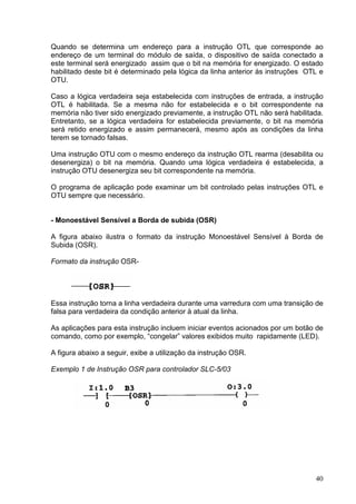 Quando se determina um endereço para a instrução OTL que corresponde ao
endereço de um terminal do módulo de saída, o dispositivo de saída conectado a
este terminal será energizado assim que o bit na memória for energizado. O estado
habilitado deste bit é determinado pela lógica da linha anterior às instruções OTL e
OTU.

Caso a lógica verdadeira seja estabelecida com instruções de entrada, a instrução
OTL é habilitada. Se a mesma não for estabelecida e o bit correspondente na
memória não tiver sido energizado previamente, a instrução OTL não será habilitada.
Entretanto, se a lógica verdadeira for estabelecida previamente, o bit na memória
será retido energizado e assim permanecerá, mesmo após as condições da linha
terem se tornado falsas.

Uma instrução OTU com o mesmo endereço da instrução OTL rearma (desabilita ou
desenergiza) o bit na memória. Quando uma lógica verdadeira é estabelecida, a
instrução OTU desenergiza seu bit correspondente na memória.

O programa de aplicação pode examinar um bit controlado pelas instruções OTL e
OTU sempre que necessário.


- Monoestável Sensível a Borda de subida (OSR)

A figura abaixo ilustra o formato da instrução Monoestável Sensível à Borda de
Subida (OSR).

Formato da instrução OSR-




Essa instrução torna a linha verdadeira durante uma varredura com uma transição de
falsa para verdadeira da condição anterior à atual da linha.

As aplicações para esta instrução incluem iniciar eventos acionados por um botão de
comando, como por exemplo, “congelar” valores exibidos muito rapidamente (LED).

A figura abaixo a seguir, exibe a utilização da instrução OSR.

Exemplo 1 de Instrução OSR para controlador SLC-5/03




                                                                                 40
 