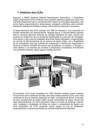 1. Histórico dos CLPs
Segundo a NEMA (National Eletrical Manufactures Association), o Controlador
Lógico programável (CLP) é definido como aparelho eletrônico digital que utiliza uma
memória programável para o armazenamento interno de instruções específicas, tais
como; lógica, sequenciamento, temporização, contagem e aritmética, para controlar,
através de módulos de entradas e saídas, vários tipos de máquinas e processos.

O desenvolvimento dos CLPs começou em 1968 em resposta a uma requisição da
Divisão Hidramática da General Motors. Naquela época, a General Motors passava
dias ou semanas alterando sistemas de controles baseados em relés, sempre que
mudava um modelo de carro ou introduzia modificações em uma linha de montagem.
Para reduzir o alto custo de instalação decorrente destas alterações, a especificação
de controle da GM necessitava de um sistema de estado sólido, com a flexibilidade
de um computador, mas que pudesse ser programado e mantido por engenheiros e
técnicos na fábrica. Também era preciso que suportasse o ar poluído, a vibração, o
ruído elétrico e os extremos de umidade e temperatura encontrados normalmente
num ambiente industrial. Abaixo alguns modelos de CLPs.




Os primeiros CLPs foram instalados em 1969, fazendo sucesso quase imediato.
Funcionando como substitutos de relés, até mesmo estes primeiros CLPs, eram mais
confiáveis do que os sistemas baseados em relés, principalmente devido à robustez
de seus componentes de estado sólido quando comparados às peças móveis dos
relés eletromecânicos. Os CLPs permitiram reduzir os custos de materiais, mão-de-
obra, instalação e localização de falhas ao reduzir a necessidade de fiação e os
erros associados. Os CLPs ocupavam menos espaço do que os contadores,
temporizadores e outros componentes de controle anteriormente utilizados.




                                                                                  10
 