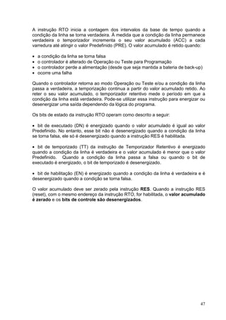 A instrução RTO inicia a contagem dos intervalos da base de tempo quando a
condição da linha se torna verdadeira. À medida que a condição da linha permanece
verdadeira o temporizador incrementa o seu valor acumulado (ACC) a cada
varredura até atingir o valor Predefinido (PRE). O valor acumulado é retido quando:

•   a condição da linha se torna falsa
•   o controlador é alterado de Operação ou Teste para Programação
•   o controlador perde a alimentação (desde que seja mantida a bateria de back-up)
•   ocorre uma falha

Quando o controlador retorna ao modo Operação ou Teste e/ou a condição da linha
passa a verdadeira, a temporização continua a partir do valor acumulado retido. Ao
reter o seu valor acumulado, o temporizador retentivo mede o período em que a
condição da linha está verdadeira. Pode-se utilizar essa instrução para energizar ou
desenergizar uma saída dependendo da lógica do programa.

Os bits de estado da instrução RTO operam como descrito a seguir:

• bit de executado (DN) é energizado quando o valor acumulado é igual ao valor
Predefinido. No entanto, esse bit não é desenergizado quando a condição da linha
se torna falsa, ele só é desenergizado quando a instrução RES é habilitada.

• bit de temporizado (TT) da instrução de Temporizador Retentivo é energizado
quando a condição da linha é verdadeira e o valor acumulado é menor que o valor
Predefinido. Quando a condição da linha passa a falsa ou quando o bit de
executado é energizado, o bit de temporizado é desenergizado.

• bit de habilitação (EN) é energizado quando a condição da linha é verdadeira e é
desenergizado quando a condição se torna falsa.

O valor acumulado deve ser zerado pela instrução RES. Quando a instrução RES
(reset), com o mesmo endereço da instrução RTO, for habilitada, o valor acumulado
é zerado e os bits de controle são desenergizados.




                                                                                  47
 