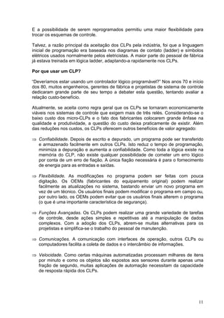 E a possibilidade de serem reprogramados permitiu uma maior flexibilidade para
trocar os esquemas de controle.

Talvez, a razão principal da aceitação dos CLPs pela indústria, foi que a linguagem
inicial de programação era baseada nos diagramas de contato (ladder) e símbolos
elétricos usados normalmente pelos eletricistas. A maior parte do pessoal de fábrica
já estava treinada em lógica ladder, adaptando-a rapidamente nos CLPs.

Por que usar um CLP?

“Deveríamos estar usando um controlador lógico programável?” Nos anos 70 e início
dos 80, muitos engenheiros, gerentes de fábrica e projetistas de sistema de controle
dedicaram grande parte de seu tempo a debater esta questão, tentando avaliar a
relação custo-benefício.

Atualmente, se aceita como regra geral que os CLPs se tornaram economicamente
viáveis nos sistemas de controle que exigem mais de três relés. Considerando-se o
baixo custo dos micro-CLPs e o fato dos fabricantes colocarem grande ênfase na
qualidade e produtividade, a questão do custo deixa praticamente de existir. Além
das reduções nos custos, os CLPs oferecem outros benefícios de valor agregado:

    Confiabilidade. Depois de escrito e depurado, um programa pode ser transferido
 




    e armazenado facilmente em outros CLPs. Isto reduz o tempo de programação,
    minimiza a depuração e aumenta a confiabilidade. Como toda a lógica existe na
    memória do CLP, não existe qualquer possibilidade de cometer um erro lógico
    por conta de um erro de fiação. A única fiação necessária é para o fornecimento
    de energia para as entradas e saídas.

    Flexibilidade. As modificações no programa podem ser feitas com pouca
 




    digitação. Os OEMs (fabricantes do equipamento original) podem realizar
    facilmente as atualizações no sistema, bastando enviar um novo programa em
    vez de um técnico. Os usuários finais podem modificar o programa em campo ou,
    por outro lado, os OEMs podem evitar que os usuários finais alterem o programa
    (o que é uma importante característica de segurança).
 




    Funções Avançadas. Os CLPs podem realizar uma grande variedade de tarefas
    de controle, desde ações simples e repetitivas até a manipulação de dados
    complexos. Com a adoção dos CLPs, abrem-se muitas alternativas para os
    projetistas e simplifica-se o trabalho do pessoal de manutenção.

    Comunicações. A comunicação com interfaces de operação, outros CLPs ou
 




    computadores facilita a coleta de dados e o intercâmbio de informações.

    Velocidade. Como certas máquinas automatizadas processam milhares de itens
 




    por minuto e como os objetos são expostos aos sensores durante apenas uma
    fração de segundo, muitas aplicações de automação necessitam da capacidade
    de resposta rápida dos CLPs.




                                                                                 11
 