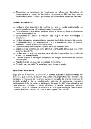 Diagnóstico. A capacidade de localização de falhas dos dispositivos de
 




    programação e o recurso de diagnóstico incorporado no CLP permitem que os
    usuários localizem e corrijam rapidamente os problemas de software e hardware.


Outras Características
 




    Hardware e/ou dispositivo de controle de fácil e rápida programação ou
    reprogramação, com a mínima interrupção na produção.
 




    Capacidade de operação em ambiente industrial sem o apoio de equipamentos
    ou hardware específicos.
    Sinalizadores de estado e módulos tipo plug-in de fácil manutenção e
 




    substituição.
 




    Hardware ocupando espaço reduzido e apresentando baixo consumo de energia.
 




    Possibilidade de monitoração do estado e operação do processo ou sistema,
    através da comunicação com computadores.
    Compatibilidade com diferentes tipos de sinais de entrada e saída.
 




 




    Capacidade de alimentar, de forma contínua ou chaveada, cargas que consomem
    correntes de até 2 A.
    Hardware de controle que permite a expansão dos diversos tipos de módulos, de
 




    acordo com a necessidade.
    Custo de compra e instalação competitivo em relação aos sistemas de controle
 




    convencionais.
 




    Possibilidade de expansão da capacidade de memória.
    Conexão com outros CLPs, através de redes de comunicação
 




Aplicações Tradicionais

Seja qual for a aplicação, o uso do CLP permite aumentar a competitividade. Os
processos que usam CLPs incluem: empacotamento, engarrafamento e enlatamento,
transporte e manuseio de materiais, usinagem, geração de energia, sistemas de
controle predial e de ar condicionado, sistemas de segurança, montagem
automatizada, linha de pintura e tratamento de água. Os CLPs são utilizados nas
mais diversas indústrias, incluindo alimentos e bebida, automotiva, química,
plásticos, papel e celulose, farmacêutica e siderurgia/metalurgia. Basicamente,
qualquer aplicação que exija um controle elétrico pode usar um CLP.




                                                                               12
 