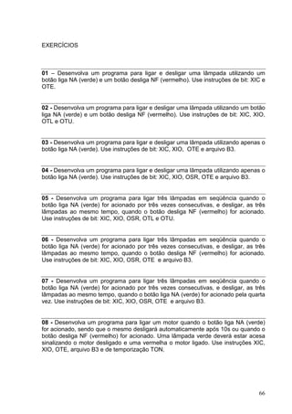 EXERCÍCIOS



01 – Desenvolva um programa para ligar e desligar uma lâmpada utilizando um
botão liga NA (verde) e um botão desliga NF (vermelho). Use instruções de bit: XIC e
OTE.


02 - Desenvolva um programa para ligar e desligar uma lâmpada utilizando um botão
liga NA (verde) e um botão desliga NF (vermelho). Use instruções de bit: XIC, XIO,
OTL e OTU.


03 - Desenvolva um programa para ligar e desligar uma lâmpada utilizando apenas o
botão liga NA (verde). Use instruções de bit: XIC, XIO, OTE e arquivo B3.


04 - Desenvolva um programa para ligar e desligar uma lâmpada utilizando apenas o
botão liga NA (verde). Use instruções de bit: XIC, XIO, OSR, OTE e arquivo B3.


05 - Desenvolva um programa para ligar três lâmpadas em seqüência quando o
botão liga NA (verde) for acionado por três vezes consecutivas, e desligar, as três
lâmpadas ao mesmo tempo, quando o botão desliga NF (vermelho) for acionado.
Use instruções de bit: XIC, XIO, OSR, OTL e OTU.


06 - Desenvolva um programa para ligar três lâmpadas em seqüência quando o
botão liga NA (verde) for acionado por três vezes consecutivas, e desligar, as três
lâmpadas ao mesmo tempo, quando o botão desliga NF (vermelho) for acionado.
Use instruções de bit: XIC, XIO, OSR, OTE e arquivo B3.


07 - Desenvolva um programa para ligar três lâmpadas em seqüência quando o
botão liga NA (verde) for acionado por três vezes consecutivas, e desligar, as três
lâmpadas ao mesmo tempo, quando o botão liga NA (verde) for acionado pela quarta
vez. Use instruções de bit: XIC, XIO, OSR, OTE e arquivo B3.


08 - Desenvolva um programa para ligar um motor quando o botão liga NA (verde)
for acionado, sendo que o mesmo desligará automaticamente após 10s ou quando o
botão desliga NF (vermelho) for acionado. Uma lâmpada verde deverá estar acesa
sinalizando o motor desligado e uma vermelha o motor ligado. Use instruções XIC,
XIO, OTE, arquivo B3 e de temporização TON.




                                                                                 66
 
