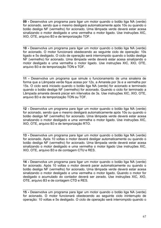 09 - Desenvolva um programa para ligar um motor quando o botão liga NA (verde)
for acionado, sendo que o mesmo desligará automaticamente após 10s ou quando o
botão desliga NF (vermelho) for acionado. Uma lâmpada verde deverá estar acesa
sinalizando o motor desligado e uma vermelha o motor ligado. Use instruções XIC,
XIO, OTE, arquivo B3 e de temporização TOF.


10 - Desenvolva um programa para ligar um motor quando o botão liga NA (verde)
for acionado. O motor funcionará obedecendo ao seguinte ciclo de operação: 10s
ligado e 5s desligado. O ciclo de operação será interrompido quando o botão desliga
NF (vermelho) for acionado. Uma lâmpada verde deverá estar acesa sinalizando o
motor desligado e uma vermelha o motor ligado. Use instruções XIC, XIO, OTE,
arquivo B3 e de temporização TON e TOF.


11 - Desenvolva um programa que simule o funcionamento de uma sinaleira de
forma que a Lâmpada verde fique acesa por 12s, a Amarela por 3s e a vermelha por
15s. O ciclo será iniciado quando o botão liga NA (verde) for acionado e terminado
quando o botão desliga NF (vermelho) for acionado. Quando o ciclo for terminado a
Lâmpada amarela deverá piscar em intervalos de 3s. Use instruções XIC, XIO, OTE,
arquivo B3 e de temporização TON ou TOF.


12 - Desenvolva um programa para ligar um motor quando o botão liga NA (verde)
for acionado, sendo que o mesmo desligará automaticamente após 10s ou quando o
botão desliga NF (vermelho) for acionado. Uma lâmpada verde deverá estar acesa
sinalizando o motor desligado e uma vermelha o motor ligado. Use instruções XIC,
XIO, OTE, arquivo B3 e de temporização RTO.


13 - Desenvolva um programa para ligar um motor quando o botão liga NA (verde)
for acionado. Após 10 voltas o motor deverá desligar automaticamente ou quando o
botão desliga NF (vermelho) for acionado. Uma lâmpada verde deverá estar acesa
sinalizando o motor desligado e uma vermelha o motor ligado Use instruções XIC,
XIO, OTE, arquivo B3 e de contagem CTU e RES.


14 - Desenvolva um programa para ligar um motor quando o botão liga NA (verde)
for acionado. Após 10 voltas o motor deverá parar automaticamente ou quando o
botão desliga NF (vermelho) for acionado. Uma lâmpada verde deverá estar acesa
sinalizando o motor desligado e uma vermelha o motor ligado. Quando o motor for
desligado o acumulado do contador deverá ser zerado. Use instruções XIC, XIO,
OTE, arquivo B3 e de contagem CTD e RES.


15 - Desenvolva um programa para ligar um motor quando o botão liga NA (verde)
for acionado. O motor funcionará obedecendo ao seguinte ciclo ininterrupto de
operação: 10 voltas e 5s desligado. O ciclo de operação será interrompido quando o




                                                                                67
 