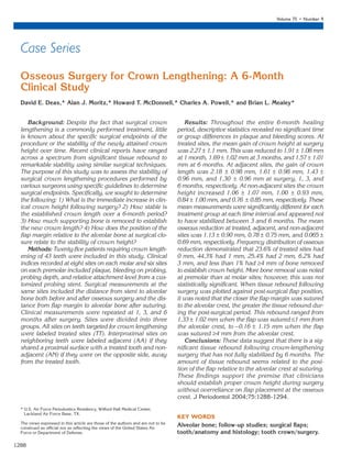 1288
Volume 75 • Number 9
Osseous Surgery for Crown Lengthening: A 6-Month
Clinical Study
David E. Deas,* Alan J. Moritz,* Howard T. McDonnell,* Charles A. Powell,* and Brian L. Mealey*
Case Series
Background: Despite the fact that surgical crown
lengthening is a commonly performed treatment, little
is known about the specific surgical endpoints of the
procedure or the stability of the newly attained crown
height over time. Recent clinical reports have ranged
across a spectrum from significant tissue rebound to
remarkable stability using similar surgical techniques.
The purpose of this study was to assess the stability of
surgical crown lengthening procedures performed by
various surgeons using specific guidelines to determine
surgical endpoints. Specifically, we sought to determine
the following: 1) What is the immediate increase in clin-
ical crown height following surgery? 2) How stable is
the established crown length over a 6-month period?
3) How much supporting bone is removed to establish
the new crown length? 4) How does the position of the
flap margin relative to the alveolar bone at surgical clo-
sure relate to the stability of crown height?
Methods: Twenty-five patients requiring crown length-
ening of 43 teeth were included in this study. Clinical
indices recorded at eight sites on each molar and six sites
on each premolar included plaque, bleeding on probing,
probing depth, and relative attachment level from a cus-
tomized probing stent. Surgical measurements at the
same sites included the distance from stent to alveolar
bone both before and after osseous surgery and the dis-
tance from flap margin to alveolar bone after suturing.
Clinical measurements were repeated at 1, 3, and 6
months after surgery. Sites were divided into three
groups. All sites on teeth targeted for crown lengthening
were labeled treated sites (TT). Interproximal sites on
neighboring teeth were labeled adjacent (AA) if they
shared a proximal surface with a treated tooth and non-
adjacent (AN) if they were on the opposite side, away
from the treated tooth.
Results: Throughout the entire 6-month healing
period, descriptive statistics revealed no significant time
or group differences in plaque and bleeding scores. At
treated sites, the mean gain of crown height at surgery
was 2.27 ± 1.1 mm. This was reduced to 1.91 ± 1.08 mm
at 1 month, 1.69 ± 1.02 mm at 3 months, and 1.57 ± 1.01
mm at 6 months. At adjacent sites, the gain of crown
length was 2.18 ± 0.98 mm, 1.61 ± 0.98 mm, 1.43 ±
0.96 mm, and 1.30 ± 0.96 mm at surgery, 1, 3, and
6 months, respectively. At non-adjacent sites the crown
height increased 1.06 ± 1.07 mm, 1.00 ± 0.93 mm,
0.84 ± 1.00 mm, and 0.76 ± 0.85 mm, respectively. These
mean measurements were significantly different for each
treatment group at each time interval and appeared not
to have stabilized between 3 and 6 months. The mean
osseous reduction at treated, adjacent, and non-adjacent
sites was 1.13 ± 0.90 mm, 0.78 ± 0.75 mm, and 0.065 ±
0.69 mm, respectively. Frequency distribution of osseous
reduction demonstrated that 23.6% of treated sites had
0 mm, 44.3% had 1 mm, 25.4% had 2 mm, 6.2% had
3 mm, and less than 1% had ≥4 mm of bone removed
to establish crown height. More bone removal was noted
at premolar than at molar sites; however, this was not
statistically significant. When tissue rebound following
surgery was plotted against post-surgical flap position,
it was noted that the closer the flap margin was sutured
to the alveolar crest, the greater the tissue rebound dur-
ing the post-surgical period. This rebound ranged from
1.33 ± 1.02 mm when the flap was sutured ≤1 mm from
the alveolar crest, to −0.16 ± 1.15 mm when the flap
was sutured ≥4 mm from the alveolar crest.
Conclusions: These data suggest that there is a sig-
nificant tissue rebound following crown-lengthening
surgery that has not fully stabilized by 6 months. The
amount of tissue rebound seems related to the posi-
tion of the flap relative to the alveolar crest at suturing.
These findings support the premise that clinicians
should establish proper crown height during surgery
without overreliance on flap placement at the osseous
crest. J Periodontol 2004;75:1288-1294.
KEY WORDS
Alveolar bone; follow-up studies; surgical flaps;
tooth/anatomy and histology; tooth crown/surgery.
* U.S. Air Force Periodontics Residency, Wilford Hall Medical Center,
Lackland Air Force Base, TX.
The views expressed in this article are those of the authors and are not to be
construed as official nor as reflecting the views of the United States Air
Force or Department of Defense.
30181.qxd 9/16/04 2:22 PM Page 1288
 