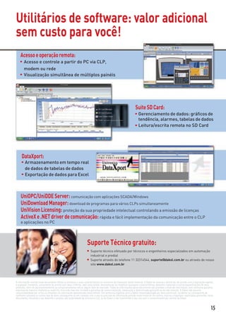 Utilitários de software: valor adicional
sem custo para você!
    Acesso e operação remota:
       Acesso e controle a partir do PC via CLP,
       modem ou rede
       Visualização simultânea de múltiplos painéis




                                                                                                                 Suite SD Card:
                                                                                                                   Gerenciamento de dados: gráﬁcos de
                                                                                                                   tendência, alarmes, tabelas de dados
                                                                                                                   Leitura/escrita remota no SD Card




     DataXport:
        Armazenamento em tempo real
        de dados de tabelas de dados
        Exportação de dados para Excel



    UniOPC/UniDDE Server: comunicação com aplicações SCADA/Windows
    UniDownload Manager: download de programas para vários CLPs simultaneamente
    UniVision Licensing: proteção da sua propriedade intelectual controlando a emissão de licenças
    ActiveX e .NET driver de comunicação: rápida e fácil implementação da comunicação entre o CLP
    e aplicações no PC




                                                                   Suporte Técnico gratuito:
                                                                      Suporte técnico efetuado por técnicos e engenheiros especialzados em automação
                                                                      industrial e predial
                                                                      Suporte através do telefone 11 32314544, suporte@dakol.com.br ou através de nosso
                                                                      site www.dakol.com.br




A informação contida neste documento reﬂete os produtos e suas características no momento da impressão deste material. A Dakol se reserva o direito de, de acordo com a legislação vigente,
a qualquer momento, unicamente de acordo com seus critérios, sem aviso prévio, descontinuar ou modiﬁcar quaisquer características, desenho, materiais e outras especiﬁcações de seus
produtos, além de permanentemente ou temporariamente retirar algum item do mercado. Todas as informações deste documento são providas a título de informação, sem nenhuma garantia,
expressa de maneira implícita ou explícita, incluindo mas não limitada a garantias de comercialização, adequação a determinada aplicação ou de não violação. A Dakol não assume
responsabilidade por erros ou omissões na informação apresentada neste folheto. Em nenhuma hipótese será a Dakol responsabilizada por dano particular, incidente ou consequente de
nenhuma natureza ou outros tipo de dano consequente ou em conexão com o uso ou precisão da informação provida neste material. Os nomes, marcas e logotipos registrados presentes neste
documento, incluindo o seu desenho e projeto, são propriedade da Unitronics Ltd. ou da Dakol e não é permitido o seu uso sem o consentimento por escrito da Dakol.



                                                                                                                                                                                        15
 