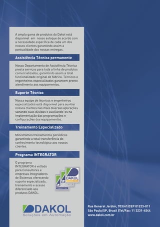 A ampla gama de produtos da Dakol está
disponível em nosso estoque de acordo com
a necessidade especíﬁca de cada um dos
nossos clientes garantindo assim a
pontualidade das nossas entregas.

Assistência Técnica permanente
Nosso Departamento de Assistência Técnica
presta serviços para toda a linha de produtos
comercializados, garantindo assim a total
funcionalidade original de fábrica. Técnicos e
engenheiros especializados garantem pronto
atendimento aos equipamentos.

Suporte Técnico
Nossa equipe de técnicos e engenheiros
especializados está disponível para auxiliar
nossos clientes nas mais diversas aplicações
sanando suas dúvidas e auxiliando-os na
implementação das programações e
conﬁgurações dos equipamentos.

Treinamento Especializado
Ministramos treinamentos periódicos
garantindo a total transferência do
conhecimento tecnológico aos nossos
clientes.

Programa INTEGRATOR
O programa
INTEGRATOR é voltado
para Consultores e
empresas Integradores
de Sistemas oferecendo
suporte especializado,
treinamento e acesso
diferenciado aos
produtos DAKOL.



                                                 Rua General Jardim, 703/41|CEP 01223-011
                                                 São Paulo/SP, Brasil |Tel/Fax: 11 3231-4544
                                                 www.dakol.com.br
 