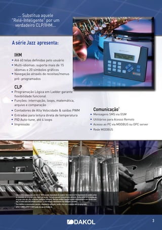 ... Substitua aquele
"Relé-Inteligente" por um
  verdadeiro CLP/IHM...


A série Jazz apresenta:

 IHM
 Até 60 telas deﬁnidas pelo usuário
 Multi-idiomas: suporta mais de 15
 idiomas e 20 símbolos gráﬁcos
 Navegação através de receitas/menus
 pré- programados

 CLP
 Programação Lógica em Ladder garante
 ﬂexibilidade funcional
 Funções: interrupção, loops, matemática,
 arquivo e comparação
                                                                                                                                Comunicação
                                                                                                                                                  2
 Contadores de Alta Velocidade & saídas PWM
 Entradas para leitura direta de temperatura                                                                                    Mensagens SMS via GSM
 PID Auto-tune, até 4 loops                                                                                                     Utilitários para Acesso Remoto
 Impressão                                                                                                                      Acesso ao PC via MODBUS ou OPC server
                                                                                                                                Rede MODBUS




 1
     Estes modelos compreendem um total de 10/20 entradas (dependendo do modelo). Deste total de 6/16 (dependendo do modelo) podem
     ser conectadas em um grupo ,como digital npn ou pnp. 2 entradas possuem funcionalidades adicionais. Ambas podem ser conectadas em
     um grupo como npn, pnp, ou entradas analógicas (voltagem). Note que também é possível conectar individualmente uma entrada como
     pnp, e a outra como uma entrada analógica. As duas entradas remanescentes são analógicas (corrente).
 2
     Para habilitar as comunicações e permitir o download de aplicações, instale o Jazz com os módulos Add-on apropriados.
 3
     JZ10-11-UN20 e JZ10-11-UA24 ainda não são certificados UL.




                                                                                                                                                                        3
 