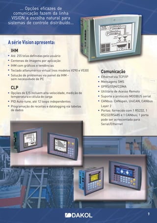 ... Opções eﬁcazes de
   comunicação fazem da linha
  VISION a escolha natural para
sistemas de controle distribuído...



A série Vision apresenta:
 IHM
 Até 255 telas deﬁnidas pelo usuário
 Centenas de imagens por aplicação
 IHM com gráﬁcos e tendências
 Teclado alfanumérico virtual (nos modelos V290 e V530)
                                                          Comunicação
 Solução de problemas via painel da IHM -                 Ethernet via TCP/IP
 sem necessidade de PC
                                                          Mensagens SMS

 CLP                                                      GPRS/GSM/CDMA

 Opções de E/S incluem alta-velocidade, medição de        Utilitário de Acesso Remoto
 temperatura e célula de carga                            Suporte a protocolo MODBUS serial
 PID Auto-tune, até 12 loops independentes                CANbus: CANopen, UniCAN, CANbus
 Programação de receitas e datalogging via tabelas        Layer 2
 de dados                                                 Portas: fornecido com 1 RS232, 1
                                                          RS232/RS485 e 1 CANbus; 1 porta
                                                          pode ser acrescentada para
                                                          Serial/Ethernet




                                                                                         9
 