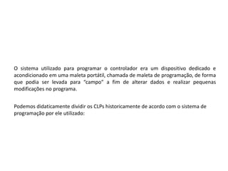 O sistema utilizado para programar o controlador era um dispositivo dedicado e
acondicionado em uma maleta portátil, chamada de maleta de programação, de forma
que podia ser levada para “campo” a fim de alterar dados e realizar pequenas
modificações no programa.


Podemos didaticamente dividir os CLPs historicamente de acordo com o sistema de
programação por ele utilizado:
 