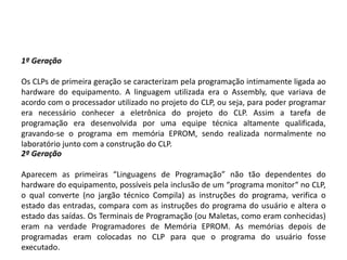 1º Geração

Os CLPs de primeira geração se caracterizam pela programação intimamente ligada ao
hardware do equipamento. A linguagem utilizada era o Assembly, que variava de
acordo com o processador utilizado no projeto do CLP, ou seja, para poder programar
era necessário conhecer a eletrônica do projeto do CLP. Assim a tarefa de
programação era desenvolvida por uma equipe técnica altamente qualificada,
gravando-se o programa em memória EPROM, sendo realizada normalmente no
laboratório junto com a construção do CLP.
2º Geração

Aparecem as primeiras “Linguagens de Programação” não tão dependentes do
hardware do equipamento, possíveis pela inclusão de um “programa monitor“ no CLP,
o qual converte (no jargão técnico Compila) as instruções do programa, verifica o
estado das entradas, compara com as instruções do programa do usuário e altera o
estado das saídas. Os Terminais de Programação (ou Maletas, como eram conhecidas)
eram na verdade Programadores de Memória EPROM. As memórias depois de
programadas eram colocadas no CLP para que o programa do usuário fosse
executado.
 