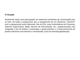5º Geração

Atualmente existe uma preocupação em padronizar protocolos de comunicação para
os CLPs, de modo a proporcionar que o equipamento de um fabricante “converse”
com o equipamento outro fabricante, não só CLPs, como Controladores de Processos,
Sistemas Supervisórios, Redes Internas de Comunicação, etc., proporcionando uma
integração a fim de facilitar a automação, o gerenciamento e o desenvolvimento de
plantas industriais mais flexíveis e normalizadas, fruto da chamada globalização.
 