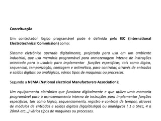 Conceituação

Um controlador lógico programável pode é definido pelo IEC (International
Electrotechnical Commission) como:

Sistema eletrônico operado digitalmente, projetado para uso em um ambiente
industrial, que usa memória programável para armazenagem interna de instruções
orientada para o usuário para implementar funções especificas, tais como lógica,
sequencial, temporização, contagem e aritmética, para controlar, através de entradas
e saídas digitais ou analógicas, vários tipos de maquinas ou processos.

Segundo a NEMA (National electrical Manufacturers Association):

Um equipamento eletrônico que funciona digitalmente e que utiliza uma memoria
programável para o armazenamento interno de instruções para implementar funções
especificas, tais como lógica, sequenciamento, registro e controle de tempos, atraves
de módulos de entradas e saídas digitais (liga/desliga) ou analógicas ( 1 a 5Vcc, 4 a
20mA etc..,) vários tipos de maquinas ou processos.
 