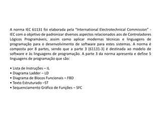 A norma IEC 61131 foi elaborada pela “International Electrotechnical Commission” -
IEC com o objetivo de padronizar diversos aspectos relacionados aos de Controladores
Lógicos Programáveis, assim como aplicar modernas técnicas e linguagens de
programação para o desenvolvimento de software para estes sistemas. A norma é
composta por 8 partes, sendo que a parte 3 (61131-3) é destinada ao modelo de
software e às linguagens de programação. A parte 3 da norma apresenta e define 5
linguagens de programação que são:

• Lista de Instruções – IL
• Diagrama Ladder – LD
• Diagrama de Blocos Funcionais – FBD
• Texto Estruturado –ST
• Sequenciamento Gráfico de Funções – SFC
 
