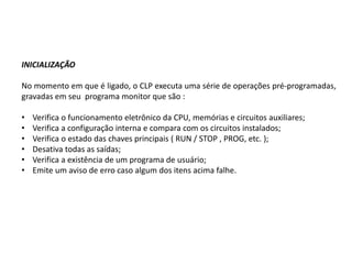 INICIALIZAÇÃO

No momento em que é ligado, o CLP executa uma série de operações pré-programadas,
gravadas em seu programa monitor que são :

•   Verifica o funcionamento eletrônico da CPU, memórias e circuitos auxiliares;
•   Verifica a configuração interna e compara com os circuitos instalados;
•   Verifica o estado das chaves principais ( RUN / STOP , PROG, etc. );
•   Desativa todas as saídas;
•   Verifica a existência de um programa de usuário;
•   Emite um aviso de erro caso algum dos itens acima falhe.
 