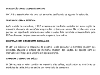 VERIFICAÇÃO DOS ESTADO DAS ENTRADAS

O CLP lê o estados de cada uma das entradas, verificando se alguma foi acionada.

TRANSFERIR PARA A MEMÓRIA

Após o ciclo de varredura, o CLP armazena os resultados obtidos em uma região de
memória chamada de memória Imagem das entradas e saídas. Ela recebe este nome
por ser um espelho do estado das entradas e saídas. Esta memória será consultada pelo
CLP no decorrer do processamento do programa do usuário.

COMPARAR COM O PROGRAMA DO USUÁRIO.

O CLP ao executar o programa do usuário , após consultar a memória Imagem das
entradas, atualiza o estado da memória Imagem das saídas, de acordo com as
instruções definidas pelo usuário em seu programa.

ATUALIZAR O ESTADO DAS SAÍDAS

O CLP escreve o valor contido na memória das saídas, atualizando as interfaces ou
módulos de saída, inicia-se então, um novo ciclo de varredura.
 