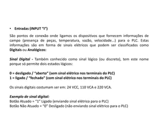 • Entradas (INPUT “I”)
São pontos de conexão onde ligamos os dispositivos que fornecem informações de
campo (presença de peças, temperatura, vazão, velocidade...) para o PLC. Estas
informações são em forma de sinais elétricos que podem ser classificados como
Digitais ou Analógicos:

Sinal Digital - Também conhecido como sinal lógico (ou discreto), tem este nome
porque só permite dois estados lógicos:

0 = desligado / “aberto” (sem sinal elétrico nos terminais do PLC)
1 = ligado / “fechado” (com sinal elétrico nos terminais do PLC)

Os sinais digitais costumam ser em: 24 VCC, 110 VCA e 220 VCA.

Exemplo de sinal digital:
Botão Atuado = “1” Ligado (enviando sinal elétrico para o PLC)
Botão Não Atuado = “0” Desligado (não enviando sinal elétrico para o PLC)
 