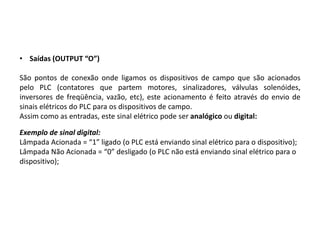 • Saídas (OUTPUT “O”)

São pontos de conexão onde ligamos os dispositivos de campo que são acionados
pelo PLC (contatores que partem motores, sinalizadores, válvulas solenóides,
inversores de freqüência, vazão, etc), este acionamento é feito através do envio de
sinais elétricos do PLC para os dispositivos de campo.
Assim como as entradas, este sinal elétrico pode ser analógico ou digital:

Exemplo de sinal digital:
Lâmpada Acionada = “1” ligado (o PLC está enviando sinal elétrico para o dispositivo);
Lâmpada Não Acionada = “0” desligado (o PLC não está enviando sinal elétrico para o
dispositivo);
 