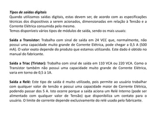 Tipos de saídas digitais
Quando utilizamos saídas digitais, estas devem ser, de acordo com as especificações
técnicas dos dispositivos a serem acionados, dimensionadas em relação à Tensão e a
Corrente Elétrica consumida pelo mesmo.
Temos disponíveis vários tipos de módulos de saída, sendo os mais usuais:

Saída a Transistor: Trabalha com sinal de saída em 24 VCC que, normalmente, não
possui uma capacidade muito grande de Corrente Elétrica, pode chegar a 0,5 A (500
mA). O valor exato depende do produto que estamos utilizando. Este dado é obtido no
manual do fabricante.

Saída a Triac (Tiristor): Trabalha com sinal de saída em 110 VCA ou 220 VCA. Como o
Transistor também não possui uma capacidade muito grande de Corrente Elétrica,
varia em torno de 0,5 à 1A.

Saída a Relé: Este tipo de saída é muito utilizado, pois permite ao usuário trabalhar
com qualquer valor de tensão e possui uma capacidade maior de Corrente Elétrica,
podendo passar dos 5 A. Isto ocorre porque a saída aciona um Relé Interno (pode ser
alimentado com qualquer valor de Tensão) que disponibiliza um contato para o
usuário. O limite de corrente depende exclusivamente do relé usado pelo fabricante.
 