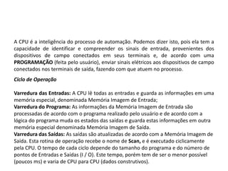 A CPU é a inteligência do processo de automação. Podemos dizer isto, pois ela tem a
capacidade de identificar e compreender os sinais de entrada, provenientes dos
dispositivos de campo conectados em seus terminais e, de acordo com uma
PROGRAMAÇÃO (feita pelo usuário), enviar sinais elétricos aos dispositivos de campo
conectados nos terminais de saída, fazendo com que atuem no processo.
Ciclo de Operação

Varredura das Entradas: A CPU lê todas as entradas e guarda as informações em uma
memória especial, denominada Memória Imagem de Entrada;
Varredura do Programa: As informações da Memória Imagem de Entrada são
processadas de acordo com o programa realizado pelo usuário e de acordo com a
lógica do programa muda os estados das saídas e guarda estas informações em outra
memória especial denominada Memória Imagem de Saída.
Varredura das Saídas: As saídas são atualizadas de acordo com a Memória Imagem de
Saída. Esta rotina de operação recebe o nome de Scan, e é executado ciclicamente
pela CPU. O tempo de cada ciclo depende do tamanho do programa e do número de
pontos de Entradas e Saídas (I / O). Este tempo, porém tem de ser o menor possível
(poucos ms) e varia de CPU para CPU (dados construtivos).
 