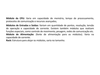 Módulo da CPU: Varia em capacidade de memória, tempo de processamento,
protocolos de comunicação e recursos avançados;
Módulos de Entradas e Saídas: Variam em quantidade de pontos, resolução, tensão
de operação e capacidade de corrente. Existem também módulos que realizam
funções especiais, como controle de movimento, pesagem, redes de comunicação etc.
Módulo de Alimentação: (fonte de alimentação para os módulos). Varia na
capacidade de corrente.
Rack: Estrutura para alojar os módulos, varia no tamanho.
 