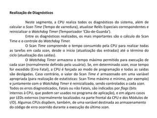 Realização de Diagnósticos

           Neste segmento, a CPU realiza todos os diagnósticos do sistema, além de
calcular o Scan Time (Tempo de varredura), atualizar Relês Especiais correspondentes e
reinicializar o Watchdog Timer (Temporizador ‘Cão-de-Guarda’).
           Entre os diagnósticos realizados, os mais importantes são o cálculo do Scan
Time e o controle do Watchdog Timer.
           O Scan Time compreende o tempo consumido pela CPU para realizar todas
as tarefas em cada scan, desde o início (atualização das entradas) até o término do
ciclo (atualização das saídas).
           O Watchdog Timer armazena o tempo máximo permitido para execução de
cada scan (normalmente definido pelo usuário). Se, em determinado scan, esse tempo
for excedido (Erro Fatal), a CPU é forçada ao modo de programação e todas as saídas
são desligadas. Caso contrário, o valor do Scan Time é armazenado em uma variável
apropriada (para realização de estatísticas: Scan Time máximo e mínimo, por exemplo)
e juntamente com o Watchdog Timer é reinicializado, sendo controlados a cada scan.
Todos os erros diagnosticados, Fatais ou não Fatais, são indicados por flags (bits
internos à CPU, que podem ser usados no programa de aplicação), e em alguns casos
por LEDs externos (normalmente localizados na parte frontal da CPU e dos Módulos de
I/O). Algumas CPUs dispõem, também, de uma variável destinada ao armazenamento
do código de erro ocorrido durante a execução do último scan.
 
