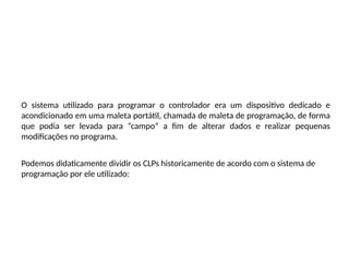 O sistema utilizado para programar o controlador era um dispositivo dedicado e
acondicionado em uma maleta portátil, chamada de maleta de programação, de forma
que podia ser levada para “campo” a fim de alterar dados e realizar pequenas
modificações no programa.
Podemos didaticamente dividir os CLPs historicamente de acordo com o sistema de
programação por ele utilizado:
 