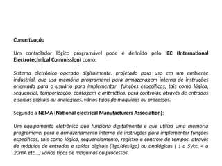Conceituação
Um controlador lógico programável pode é definido pelo IEC (International
Electrotechnical Commission) como:
Sistema eletrônico operado digitalmente, projetado para uso em um ambiente
industrial, que usa memória programável para armazenagem interna de instruções
orientada para o usuário para implementar funções especificas, tais como lógica,
sequencial, temporização, contagem e aritmética, para controlar, através de entradas
e saídas digitais ou analógicas, vários tipos de maquinas ou processos.
Segundo a NEMA (National electrical Manufacturers Association):
Um equipamento eletrônico que funciona digitalmente e que utiliza uma memoria
programável para o armazenamento interno de instruções para implementar funções
especificas, tais como lógica, sequenciamento, registro e controle de tempos, atraves
de módulos de entradas e saídas digitais (liga/desliga) ou analógicas ( 1 a 5Vcc, 4 a
20mA etc..,) vários tipos de maquinas ou processos.
 