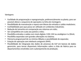 Vantagens
• Facilidade de programação e reprogramação, preferencialmente na planta, para ser
possivel alterar a sequencia de operações na linha de montagem;
• Possibilidade de manutenção e reparo com blocos de entradas e saídas modulares;
• Confiabilidade para que possa ser utilizado em ambientes industriais;
• Redução de tamanho em comparação aos sistemas em relés;
• Ser competitivo em custo aos paineis a reles;
• Possibilita entradas e saidas com niveis digitais 110V, 24V ou analógicos 4 a 20mA;
• Possibilita expansões sem grandes alterações no sistema;
• Memoria programavel de no minimo 4Kbytes e possibilidade de expansão;
• Estação de operação com intefaceis amigaveis (IHM);
• Possibilidade de integração dos dados de processo do CLP em bancos de dados
gerenciais, para tornar disponíveis informações sobre o chão de fabrica para os
departamentos envolvidos com o planejamento da produção;
 