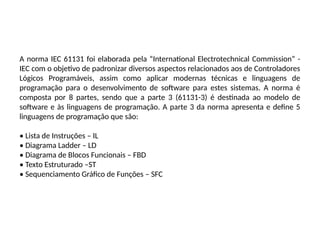 A norma IEC 61131 foi elaborada pela “International Electrotechnical Commission” -
IEC com o objetivo de padronizar diversos aspectos relacionados aos de Controladores
Lógicos Programáveis, assim como aplicar modernas técnicas e linguagens de
programação para o desenvolvimento de software para estes sistemas. A norma é
composta por 8 partes, sendo que a parte 3 (61131-3) é destinada ao modelo de
software e às linguagens de programação. A parte 3 da norma apresenta e define 5
linguagens de programação que são:
• Lista de Instruções – IL
• Diagrama Ladder – LD
• Diagrama de Blocos Funcionais – FBD
• Texto Estruturado –ST
• Sequenciamento Gráfico de Funções – SFC
 