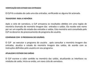 VERIFICAÇÃO DOS ESTADO DAS ENTRADAS
O CLP lê o estados de cada uma das entradas, verificando se alguma foi acionada.
TRANSFERIR PARA A MEMÓRIA
Após o ciclo de varredura, o CLP armazena os resultados obtidos em uma região de
memória chamada de memória Imagem das entradas e saídas. Ela recebe este nome
por ser um espelho do estado das entradas e saídas. Esta memória será consultada pelo
CLP no decorrer do processamento do programa do usuário.
COMPARAR COM O PROGRAMA DO USUÁRIO.
O CLP ao executar o programa do usuário , após consultar a memória Imagem das
entradas, atualiza o estado da memória Imagem das saídas, de acordo com as
instruções definidas pelo usuário em seu programa.
ATUALIZAR O ESTADO DAS SAÍDAS
O CLP escreve o valor contido na memória das saídas, atualizando as interfaces ou
módulos de saída, inicia-se então, um novo ciclo de varredura.
 