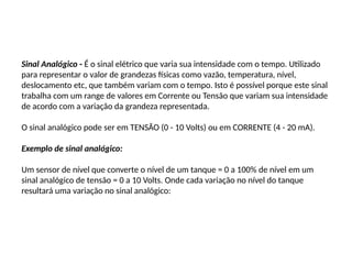 Sinal Analógico - É o sinal elétrico que varia sua intensidade com o tempo. Utilizado
para representar o valor de grandezas físicas como vazão, temperatura, nível,
deslocamento etc, que também variam com o tempo. Isto é possível porque este sinal
trabalha com um range de valores em Corrente ou Tensão que variam sua intensidade
de acordo com a variação da grandeza representada.
O sinal analógico pode ser em TENSÃO (0 - 10 Volts) ou em CORRENTE (4 - 20 mA).
Exemplo de sinal analógico:
Um sensor de nível que converte o nível de um tanque = 0 a 100% de nível em um
sinal analógico de tensão = 0 a 10 Volts. Onde cada variação no nível do tanque
resultará uma variação no sinal analógico:
 