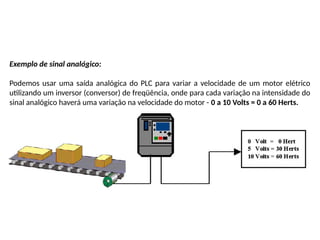 Exemplo de sinal analógico:
Podemos usar uma saída analógica do PLC para variar a velocidade de um motor elétrico
utilizando um inversor (conversor) de freqüência, onde para cada variação na intensidade do
sinal analógico haverá uma variação na velocidade do motor - 0 a 10 Volts = 0 a 60 Herts.
 