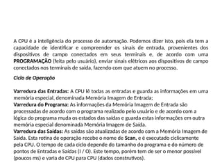 A CPU é a inteligência do processo de automação. Podemos dizer isto, pois ela tem a
capacidade de identificar e compreender os sinais de entrada, provenientes dos
dispositivos de campo conectados em seus terminais e, de acordo com uma
PROGRAMAÇÃO (feita pelo usuário), enviar sinais elétricos aos dispositivos de campo
conectados nos terminais de saída, fazendo com que atuem no processo.
Ciclo de Operação
Varredura das Entradas: A CPU lê todas as entradas e guarda as informações em uma
memória especial, denominada Memória Imagem de Entrada;
Varredura do Programa: As informações da Memória Imagem de Entrada são
processadas de acordo com o programa realizado pelo usuário e de acordo com a
lógica do programa muda os estados das saídas e guarda estas informações em outra
memória especial denominada Memória Imagem de Saída.
Varredura das Saídas: As saídas são atualizadas de acordo com a Memória Imagem de
Saída. Esta rotina de operação recebe o nome de Scan, e é executado ciclicamente
pela CPU. O tempo de cada ciclo depende do tamanho do programa e do número de
pontos de Entradas e Saídas (I / O). Este tempo, porém tem de ser o menor possível
(poucos ms) e varia de CPU para CPU (dados construtivos).
 