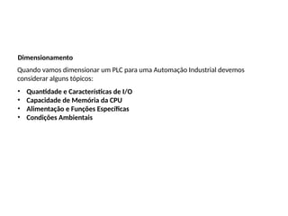Dimensionamento
Quando vamos dimensionar um PLC para uma Automação Industrial devemos
considerar alguns tópicos:
• Quantidade e Características de I/O
• Capacidade de Memória da CPU
• Alimentação e Funções Específicas
• Condições Ambientais
 