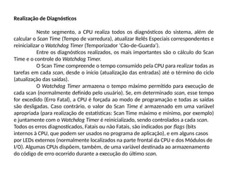 Realização de Diagnósticos
Neste segmento, a CPU realiza todos os diagnósticos do sistema, além de
calcular o Scan Time (Tempo de varredura), atualizar Relês Especiais correspondentes e
reinicializar o Watchdog Timer (Temporizador ‘Cão-de-Guarda’).
Entre os diagnósticos realizados, os mais importantes são o cálculo do Scan
Time e o controle do Watchdog Timer.
O Scan Time compreende o tempo consumido pela CPU para realizar todas as
tarefas em cada scan, desde o início (atualização das entradas) até o término do ciclo
(atualização das saídas).
O Watchdog Timer armazena o tempo máximo permitido para execução de
cada scan (normalmente definido pelo usuário). Se, em determinado scan, esse tempo
for excedido (Erro Fatal), a CPU é forçada ao modo de programação e todas as saídas
são desligadas. Caso contrário, o valor do Scan Time é armazenado em uma variável
apropriada (para realização de estatísticas: Scan Time máximo e mínimo, por exemplo)
e juntamente com o Watchdog Timer é reinicializado, sendo controlados a cada scan.
Todos os erros diagnosticados, Fatais ou não Fatais, são indicados por flags (bits
internos à CPU, que podem ser usados no programa de aplicação), e em alguns casos
por LEDs externos (normalmente localizados na parte frontal da CPU e dos Módulos de
I/O). Algumas CPUs dispõem, também, de uma variável destinada ao armazenamento
do código de erro ocorrido durante a execução do último scan.
 