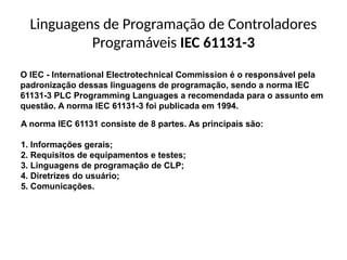 Linguagens de Programação de Controladores
Programáveis IEC 61131-3
O IEC - International Electrotechnical Commission é o responsável pela
padronização dessas linguagens de programação, sendo a norma IEC
61131-3 PLC Programming Languages a recomendada para o assunto em
questão. A norma IEC 61131-3 foi publicada em 1994.
A norma IEC 61131 consiste de 8 partes. As principais são:
1. Informações gerais;
2. Requisitos de equipamentos e testes;
3. Linguagens de programação de CLP;
4. Diretrizes do usuário;
5. Comunicações.
 