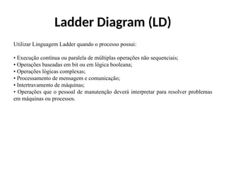 Ladder Diagram (LD)
Utilizar Linguagem Ladder quando o processo possui:
• Execução contínua ou paralela de múltiplas operações não sequenciais;
• Operações baseadas em bit ou em lógica booleana;
• Operações lógicas complexas;
• Processamento de mensagem e comunicação;
• Intertravamento de máquinas;
• Operações que o pessoal de manutenção deverá interpretar para resolver problemas
em máquinas ou processos.
 