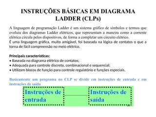 INSTRUÇÕES BÁSICAS EM DIAGRAMA
LADDER (CLPs)
A linguagem de programação Ladder é um sistema gráfico de símbolos e termos que
evoluiu dos diagramas Ladder elétricos, que representam a maneira como a corrente
elétrica circula pelos dispositivos, de forma a completar um circuito elétrico.
É uma linguagem gráfica, muito amigável, foi baseada na lógica de contatos o que a
torna de fácil compreensão no meio elétrico.
Principais características:
• Baseada no diagrama elétrico de contatos;
• Adequada para controle discreto, combinacional e sequencial;
• Utilizam blocos de função para controle regulatório e funções especiais.
Basicamente um programa no CLP se divide em instruções de entrada e em
instruções de saída
 